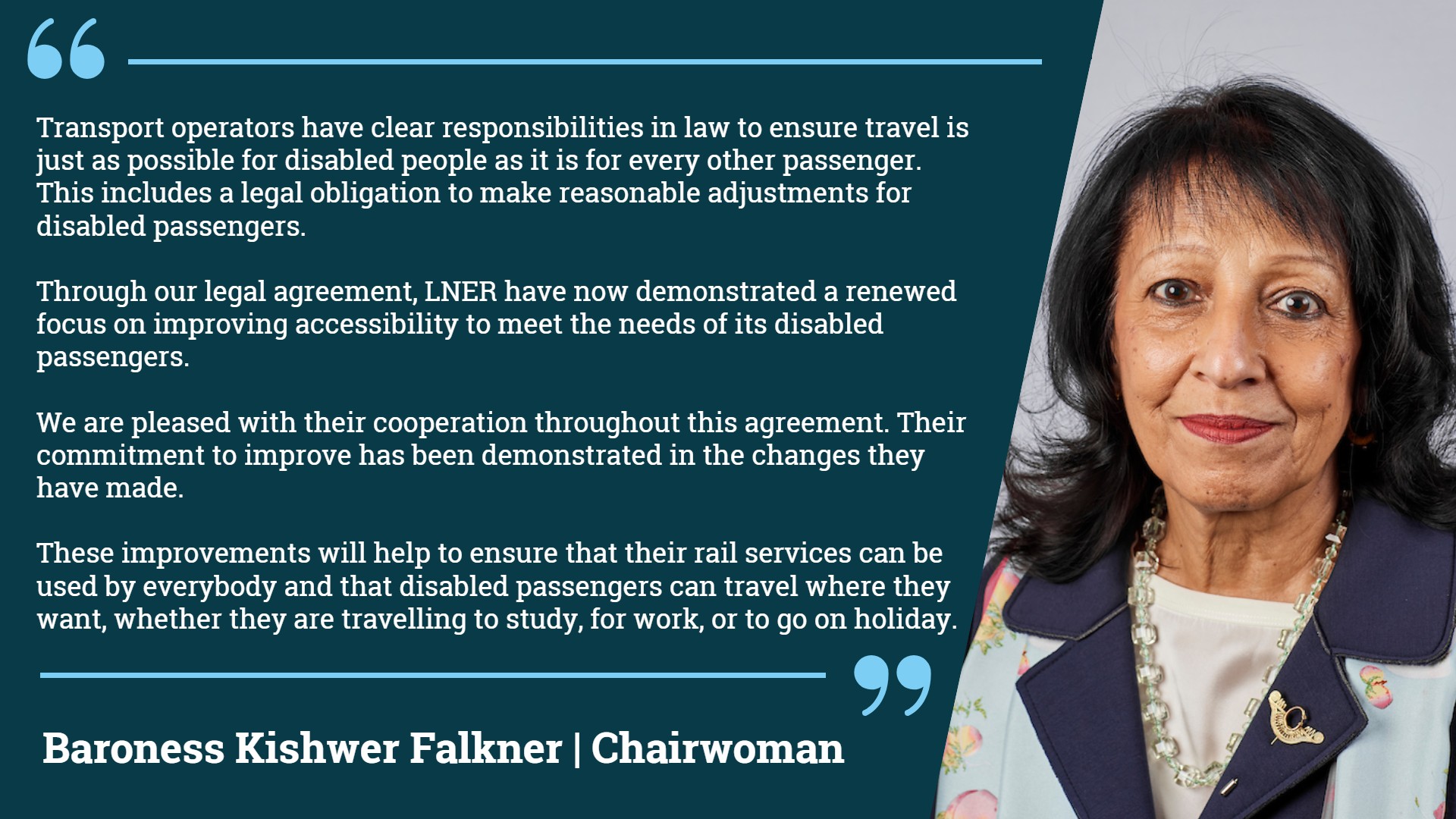 Statement from EHRC Chairwoman Baroness Kishwer Falkner, "Transport operators have clear responsibilities in law to ensure travel is just as possible for disabled people as it is for every other passenger. This includes a legal obligation to make reasonable adjustments for disabled passengers. Through our legal agreement, LNER have now demonstrated a renewed focus on improving accessibility to meet the needs of its disabled passengers. We are pleased with their cooperation throughout this agreement. Their commitment to improve has been demonstrated in the changes they have made. These improvements will help to ensure that their rail services can be used by everybody and that disabled passengers can travel where they want, whether they are travelling to study, for work, or to go on holiday".