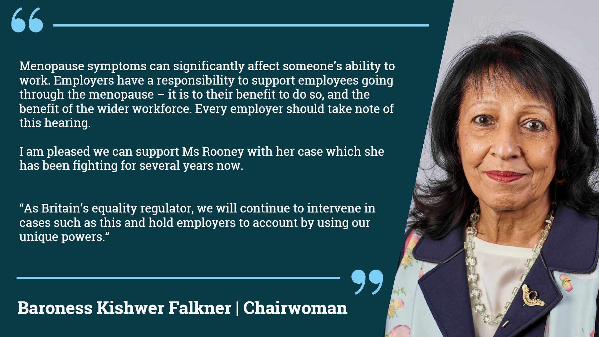 Statement from EHRC Chairwoman Baroness Kishwer Falkner, "Menopause symptoms can significantly affect someone's ability to work. Employers have a responsibility to support employees going through the menopause - it is to their benefit to do so, and the benefit of the wider workforce. Every employer should take note of this hearing. I am pleased we can support Ms Rooney with her case which she has been fighting for several years now. As Britain's equality regulator, we will continue to intervene in cases such as this and hold employers to account by using our unique powers".